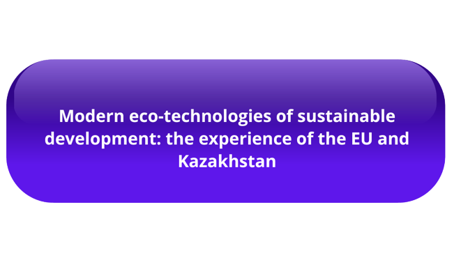 The purpose of the module: The study of the experience of EU countries and the transfer of European knowledge and practices in the field of eco-technologies aimed at holistic and sustainable development in accordance with the economic, environmental and social needs of the society of the European Union and Kazakhstan. Duration: 01.10.2023 - 30.09.2026 - The module combines and integrates knowledge of natural, social and engineering sciences in the field of ecotechnology; - Provides a broad systematic view of the relationship between the environment, society and the natural resources of our planet.